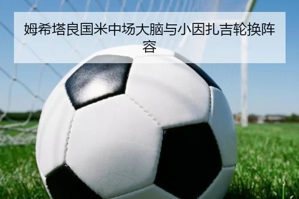 姆希塔良国米中场大脑与小因扎吉轮换阵容