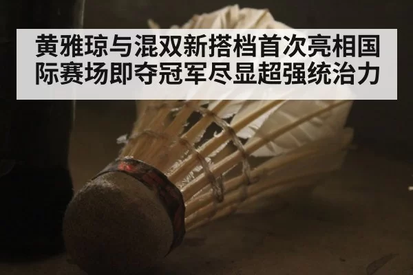 黄雅琼与混双新搭档首次亮相国际赛场即夺冠军尽显超强统治力