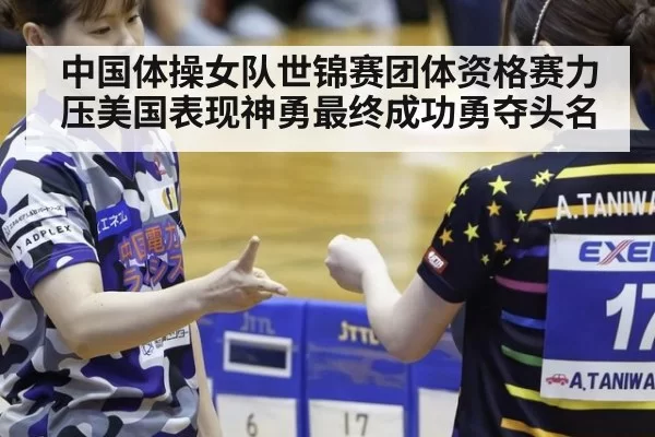 中国体操女队世锦赛团体资格赛力压美国表现神勇最终成功勇夺头名