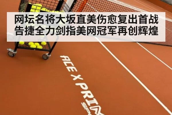 网坛名将大坂直美伤愈复出首战告捷全力剑指美网冠军再创辉煌