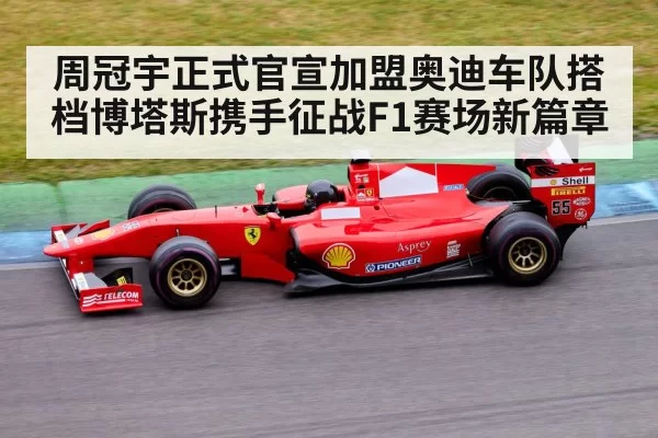 周冠宇正式官宣加盟奥迪车队搭档博塔斯携手征战F1赛场新篇章