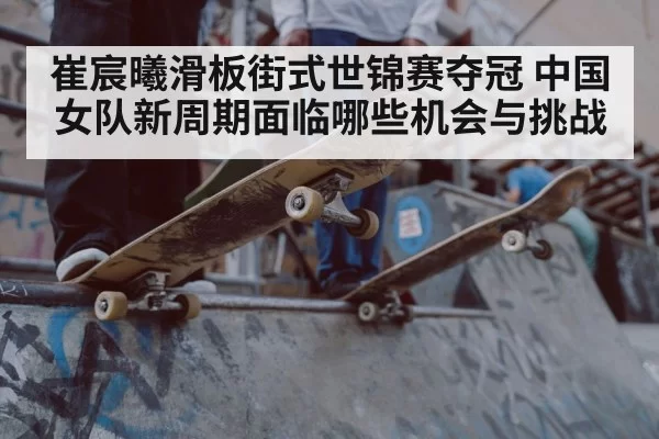 崔宸曦滑板街式世锦赛夺冠 中国女队新周期面临哪些机会与挑战